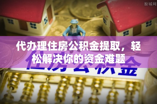 理塘代办理住房公积金提取，轻松解决你的资金难题