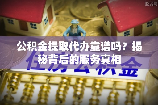 理塘公积金提取代办靠谱吗？揭秘背后的服务真相